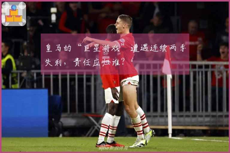 皇马的“巨星游戏”遭遇连续两季失利，责任应归谁？