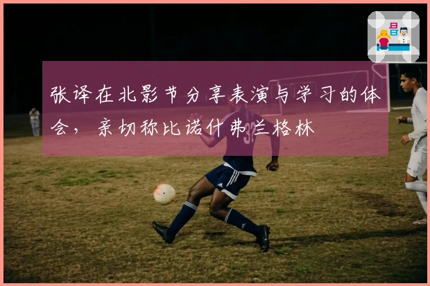 张译在北影节分享表演与学习的体会，亲切称比诺什弗兰格林