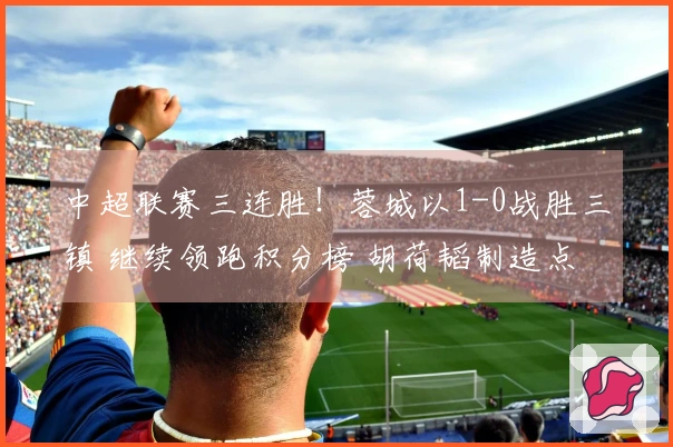 中超联赛三连胜！蓉城以1-0战胜三镇 继续领跑积分榜 胡荷韬制造点球 韦林顿打入制胜球