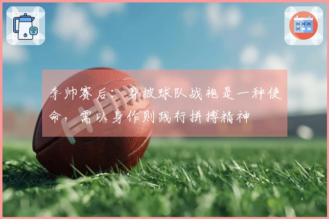 李帅赛后：身披球队战袍是一种使命，需以身作则践行拼搏精神