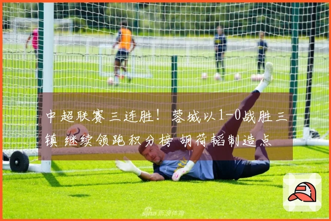 中超联赛三连胜！蓉城以1-0战胜三镇 继续领跑积分榜 胡荷韬制造点球 韦林顿打入制胜球