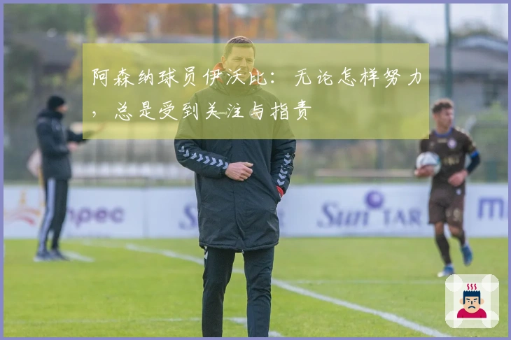 阿森纳球员伊沃比：无论怎样努力，总是受到关注与指责