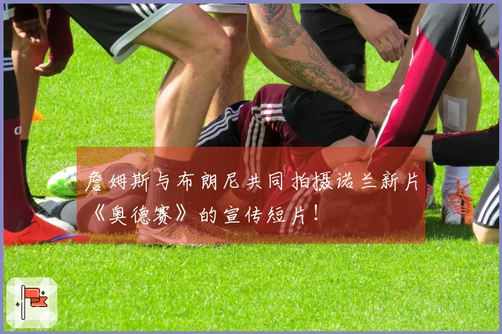 詹姆斯与布朗尼共同拍摄诺兰新片《奥德赛》的宣传短片！