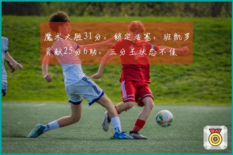 魔术大胜31分，锁定活塞，班凯罗贡献25分6助，三分王状态不佳